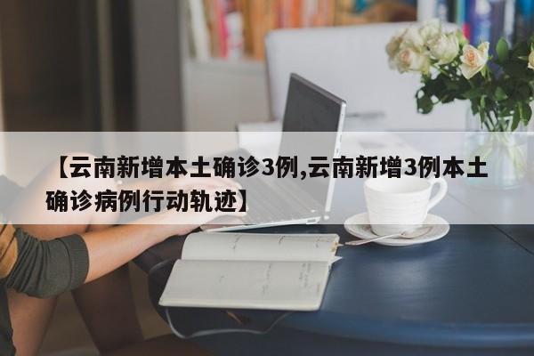 【云南新增本土确诊3例,云南新增3例本土确诊病例行动轨迹】