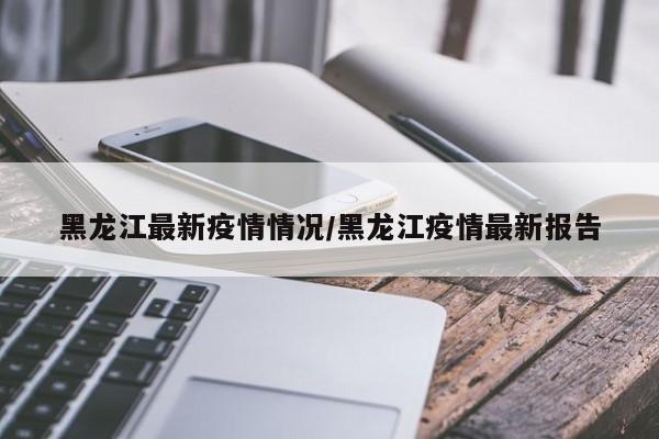 黑龙江最新疫情情况/黑龙江疫情最新报告