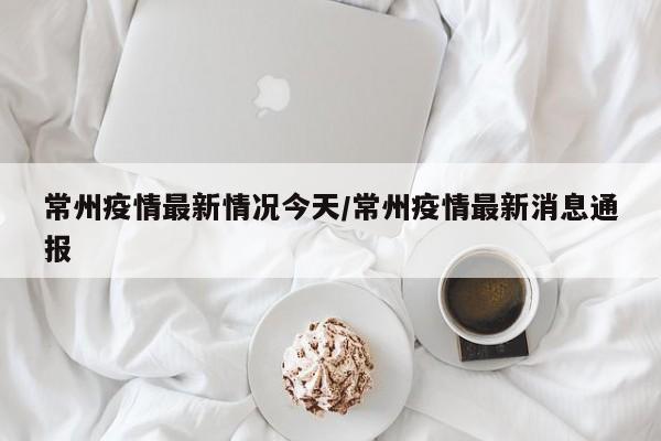 常州疫情最新情况今天/常州疫情最新消息通报