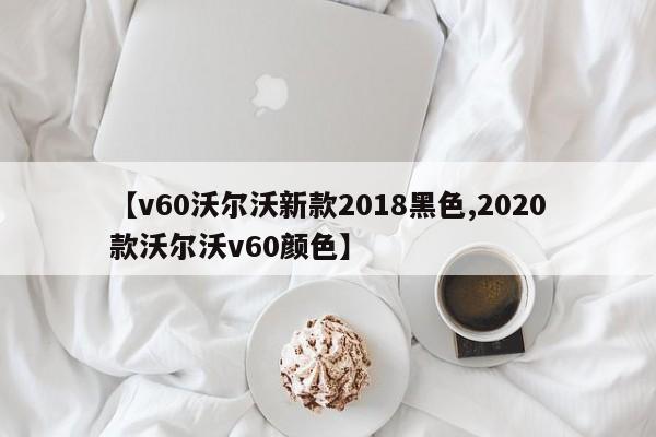 【v60沃尔沃新款2018黑色,2020款沃尔沃v60颜色】