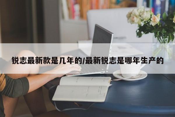锐志最新款是几年的/最新锐志是哪年生产的