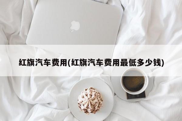 红旗汽车费用(红旗汽车费用最低多少钱)