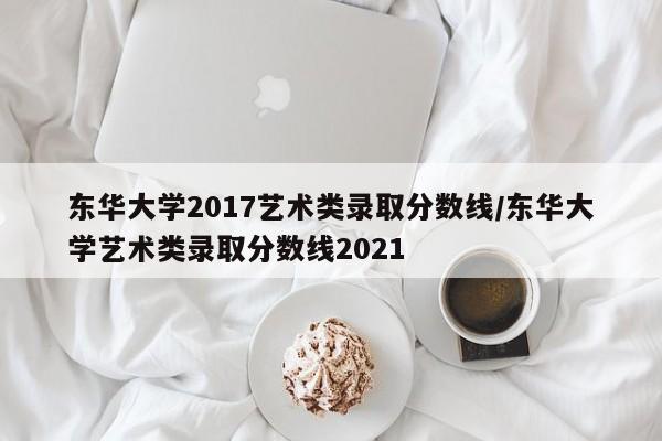 东华大学2017艺术类录取分数线/东华大学艺术类录取分数线2021
