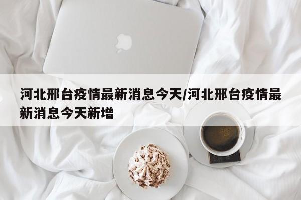 河北邢台疫情最新消息今天/河北邢台疫情最新消息今天新增