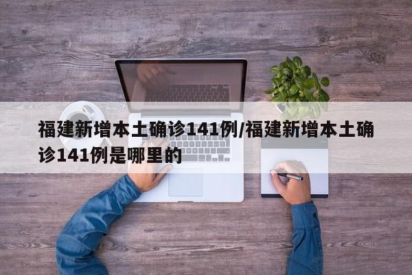 福建新增本土确诊141例/福建新增本土确诊141例是哪里的