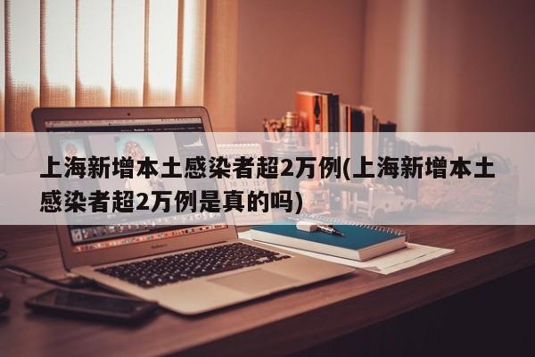 上海新增本土感染者超2万例(上海新增本土感染者超2万例是真的吗)