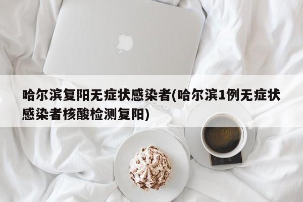 哈尔滨复阳无症状感染者(哈尔滨1例无症状感染者核酸检测复阳)