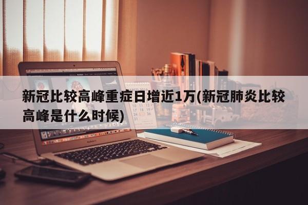 新冠比较高峰重症日增近1万(新冠肺炎比较高峰是什么时候)