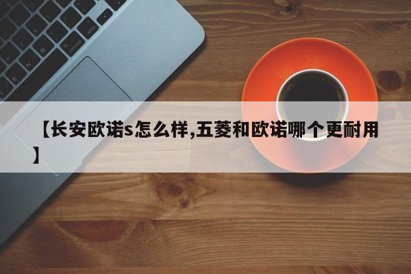 【长安欧诺s怎么样,五菱和欧诺哪个更耐用】