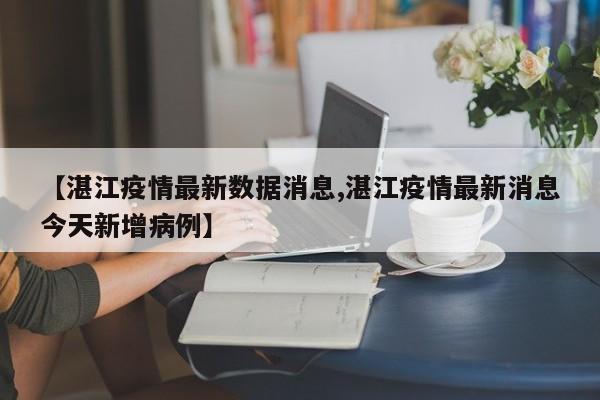 【湛江疫情最新数据消息,湛江疫情最新消息今天新增病例】
