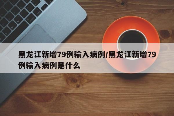 黑龙江新增79例输入病例/黑龙江新增79例输入病例是什么